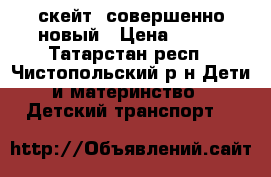 скейт, совершенно новый › Цена ­ 950 - Татарстан респ., Чистопольский р-н Дети и материнство » Детский транспорт   